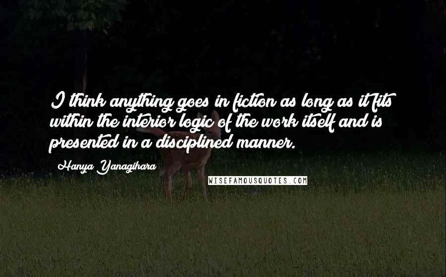 Hanya Yanagihara Quotes: I think anything goes in fiction as long as it fits within the interior logic of the work itself and is presented in a disciplined manner.