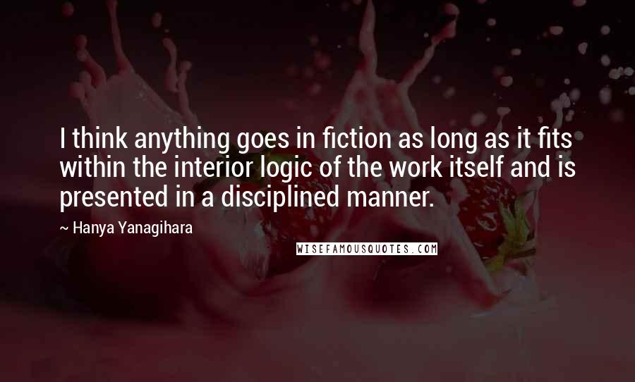 Hanya Yanagihara Quotes: I think anything goes in fiction as long as it fits within the interior logic of the work itself and is presented in a disciplined manner.