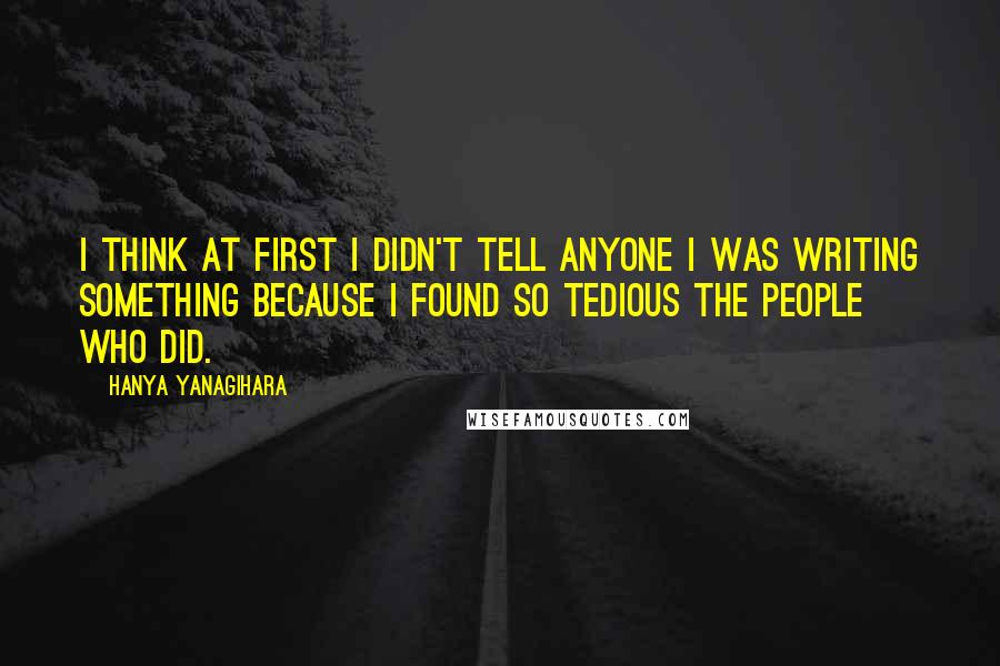 Hanya Yanagihara Quotes: I think at first I didn't tell anyone I was writing something because I found so tedious the people who did.