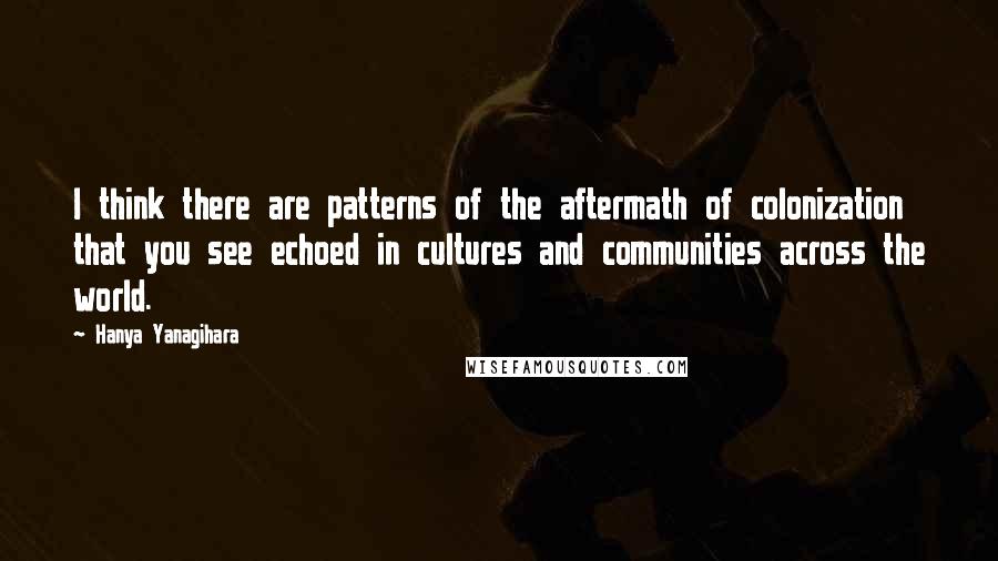 Hanya Yanagihara Quotes: I think there are patterns of the aftermath of colonization that you see echoed in cultures and communities across the world.