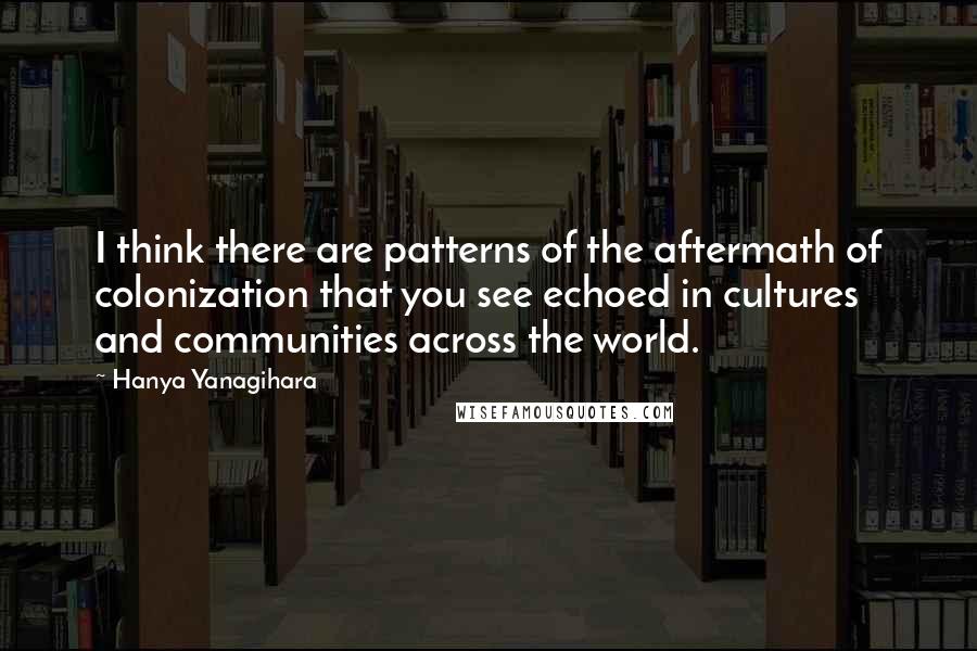 Hanya Yanagihara Quotes: I think there are patterns of the aftermath of colonization that you see echoed in cultures and communities across the world.