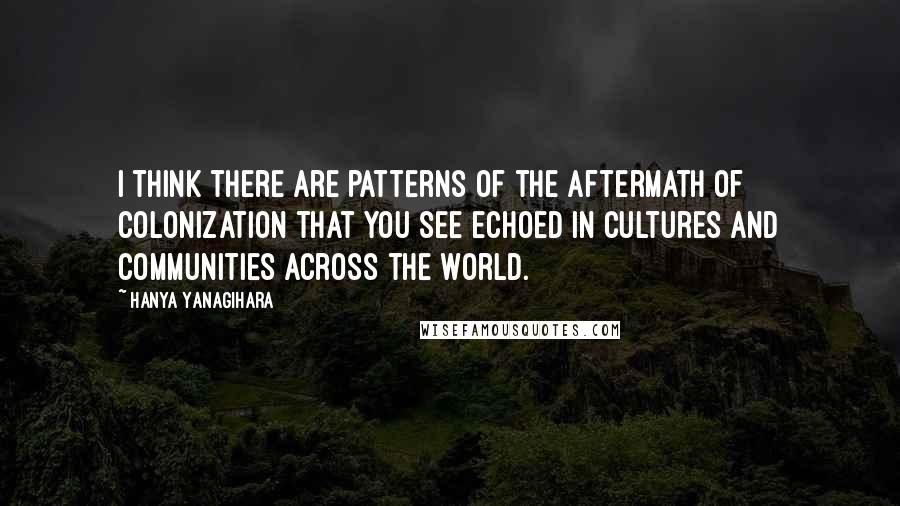 Hanya Yanagihara Quotes: I think there are patterns of the aftermath of colonization that you see echoed in cultures and communities across the world.
