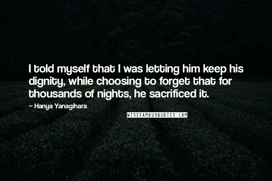 Hanya Yanagihara Quotes: I told myself that I was letting him keep his dignity, while choosing to forget that for thousands of nights, he sacrificed it.