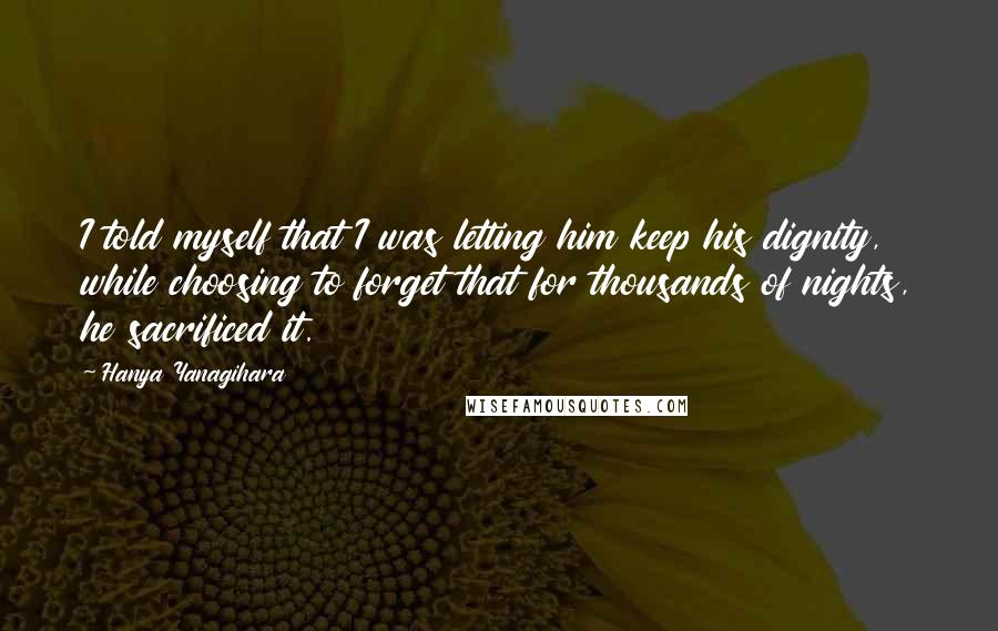 Hanya Yanagihara Quotes: I told myself that I was letting him keep his dignity, while choosing to forget that for thousands of nights, he sacrificed it.
