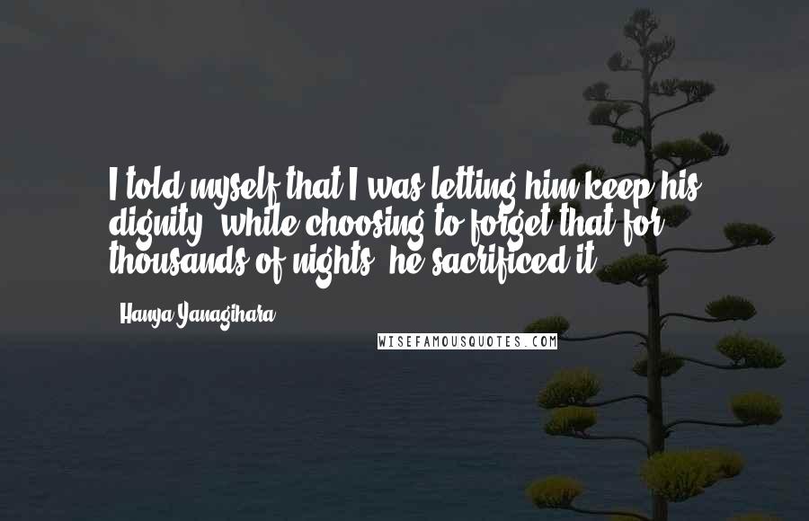 Hanya Yanagihara Quotes: I told myself that I was letting him keep his dignity, while choosing to forget that for thousands of nights, he sacrificed it.