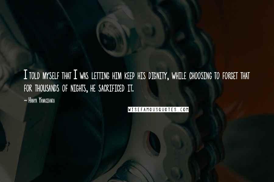 Hanya Yanagihara Quotes: I told myself that I was letting him keep his dignity, while choosing to forget that for thousands of nights, he sacrificed it.