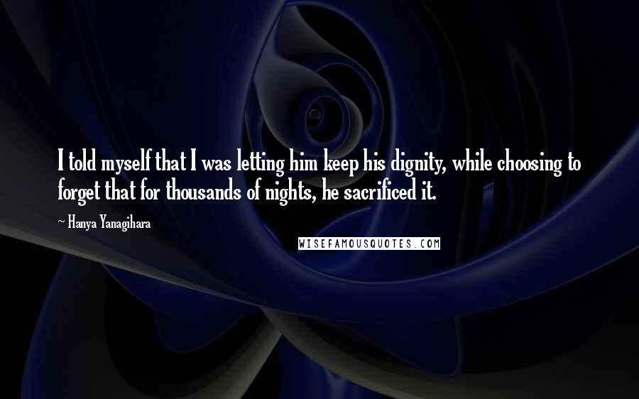 Hanya Yanagihara Quotes: I told myself that I was letting him keep his dignity, while choosing to forget that for thousands of nights, he sacrificed it.