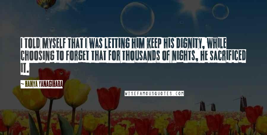 Hanya Yanagihara Quotes: I told myself that I was letting him keep his dignity, while choosing to forget that for thousands of nights, he sacrificed it.