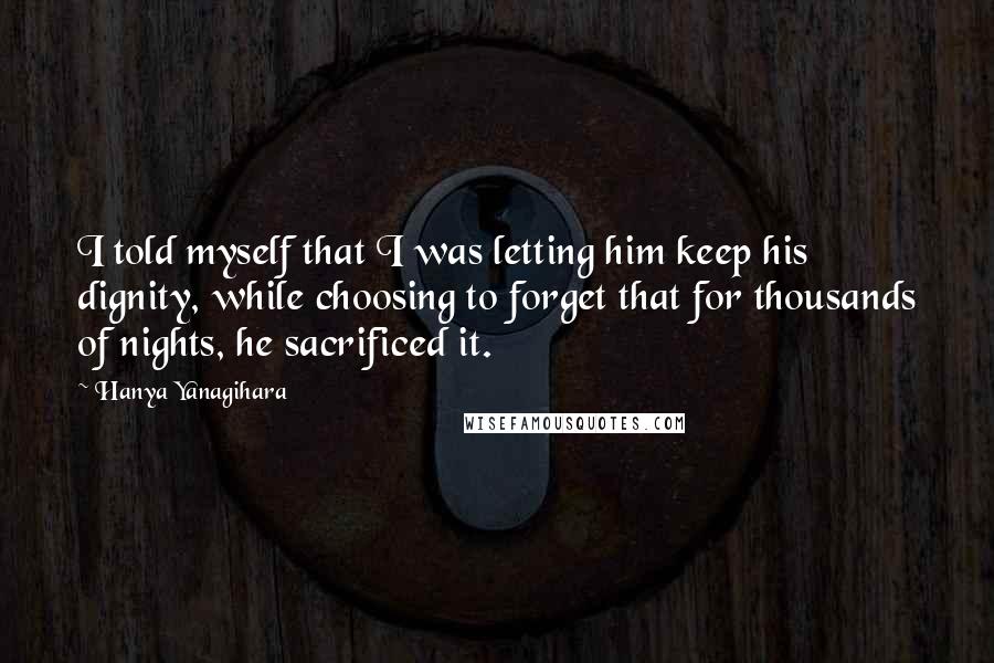 Hanya Yanagihara Quotes: I told myself that I was letting him keep his dignity, while choosing to forget that for thousands of nights, he sacrificed it.