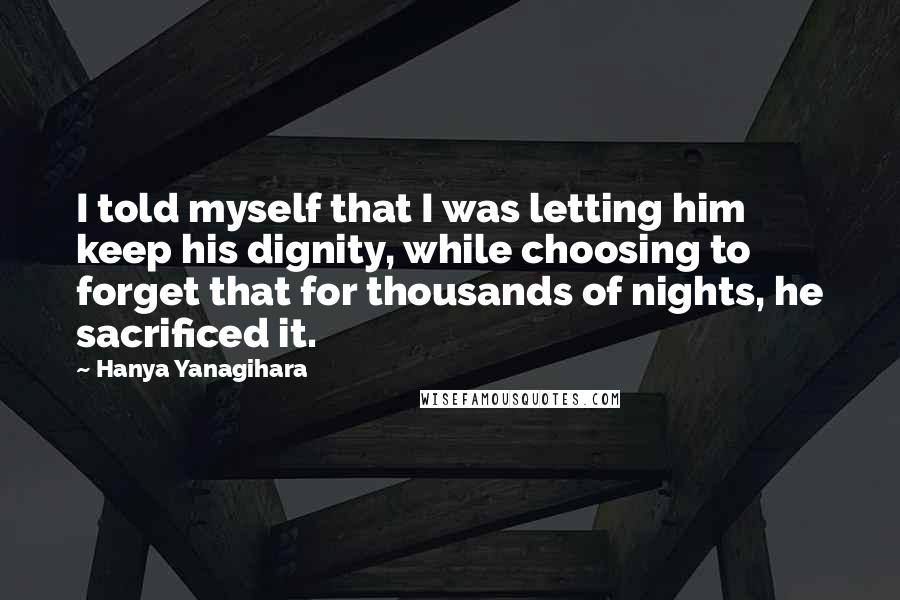 Hanya Yanagihara Quotes: I told myself that I was letting him keep his dignity, while choosing to forget that for thousands of nights, he sacrificed it.