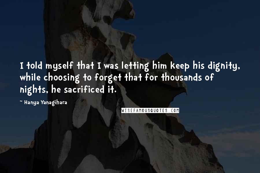 Hanya Yanagihara Quotes: I told myself that I was letting him keep his dignity, while choosing to forget that for thousands of nights, he sacrificed it.