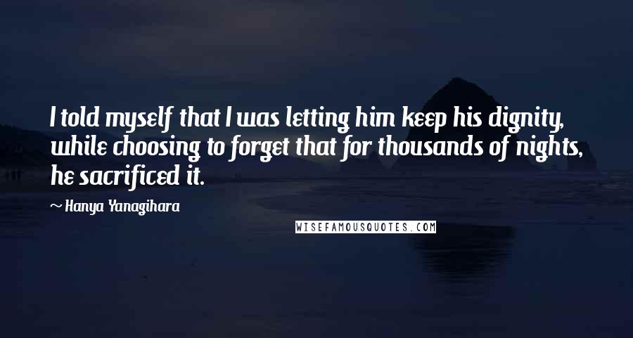 Hanya Yanagihara Quotes: I told myself that I was letting him keep his dignity, while choosing to forget that for thousands of nights, he sacrificed it.