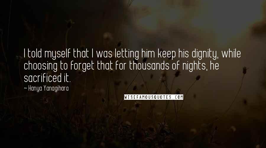 Hanya Yanagihara Quotes: I told myself that I was letting him keep his dignity, while choosing to forget that for thousands of nights, he sacrificed it.