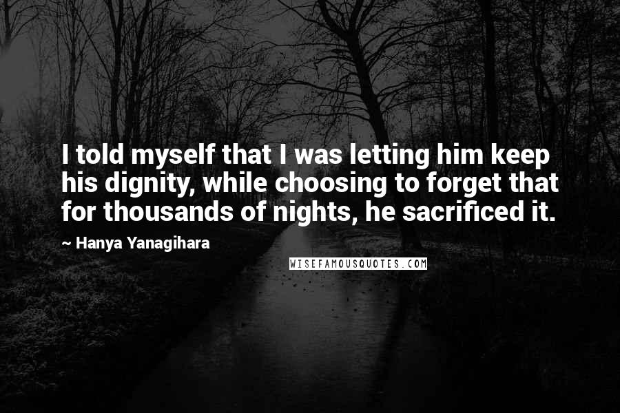 Hanya Yanagihara Quotes: I told myself that I was letting him keep his dignity, while choosing to forget that for thousands of nights, he sacrificed it.