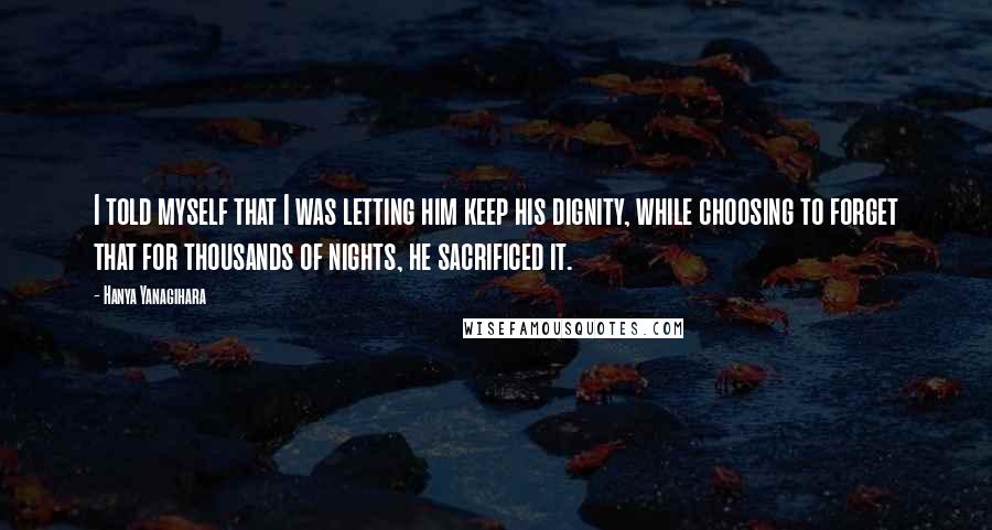 Hanya Yanagihara Quotes: I told myself that I was letting him keep his dignity, while choosing to forget that for thousands of nights, he sacrificed it.