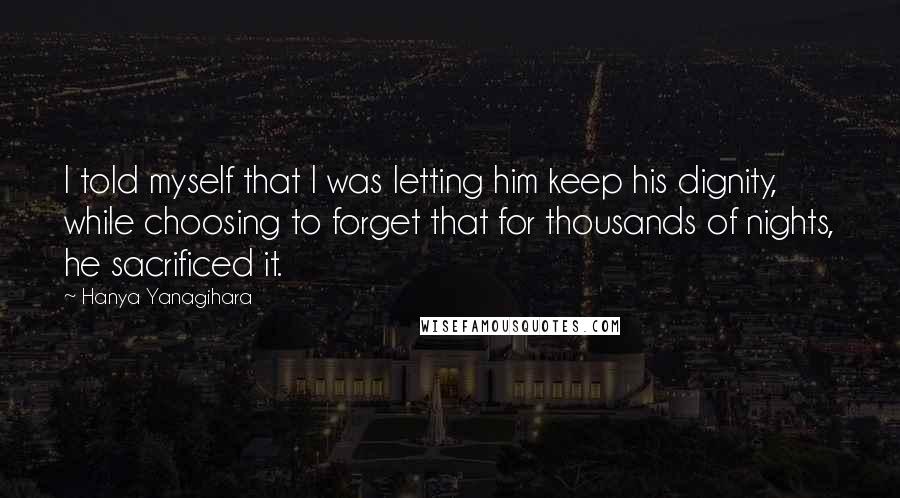 Hanya Yanagihara Quotes: I told myself that I was letting him keep his dignity, while choosing to forget that for thousands of nights, he sacrificed it.