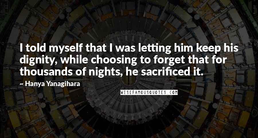 Hanya Yanagihara Quotes: I told myself that I was letting him keep his dignity, while choosing to forget that for thousands of nights, he sacrificed it.