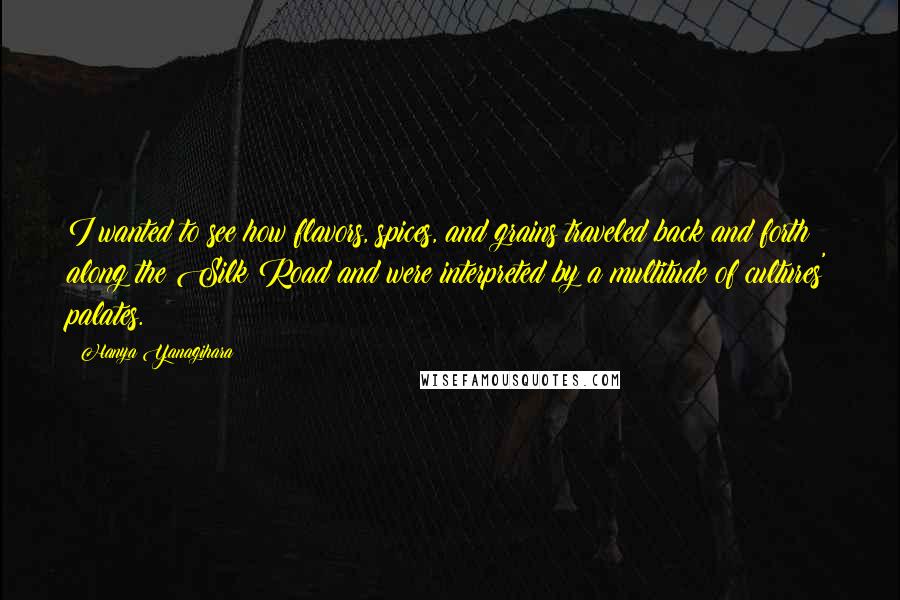 Hanya Yanagihara Quotes: I wanted to see how flavors, spices, and grains traveled back and forth along the Silk Road and were interpreted by a multitude of cultures' palates.