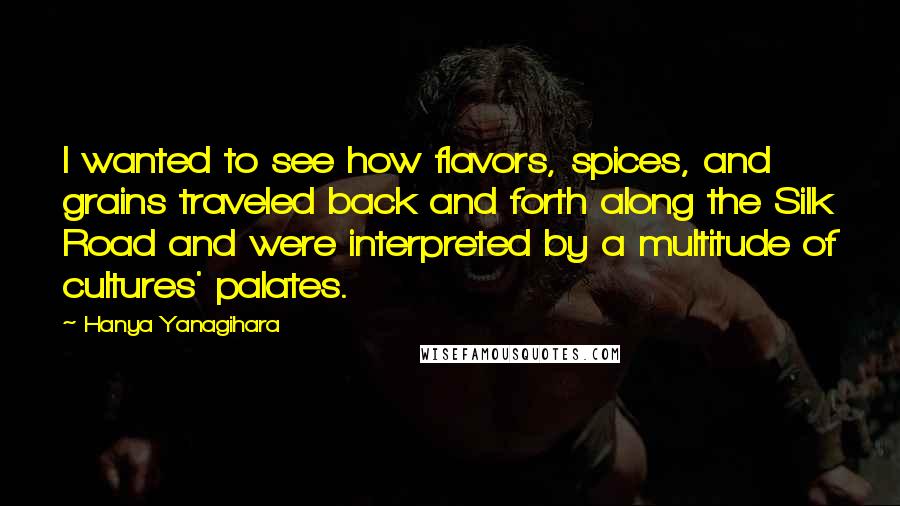 Hanya Yanagihara Quotes: I wanted to see how flavors, spices, and grains traveled back and forth along the Silk Road and were interpreted by a multitude of cultures' palates.