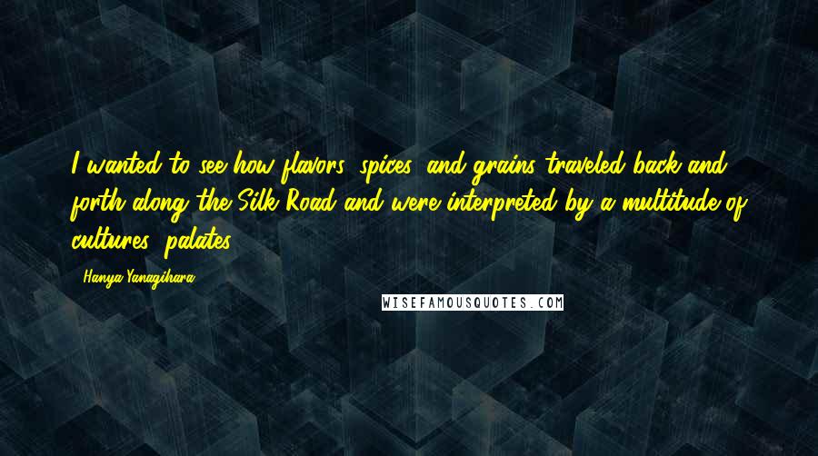 Hanya Yanagihara Quotes: I wanted to see how flavors, spices, and grains traveled back and forth along the Silk Road and were interpreted by a multitude of cultures' palates.