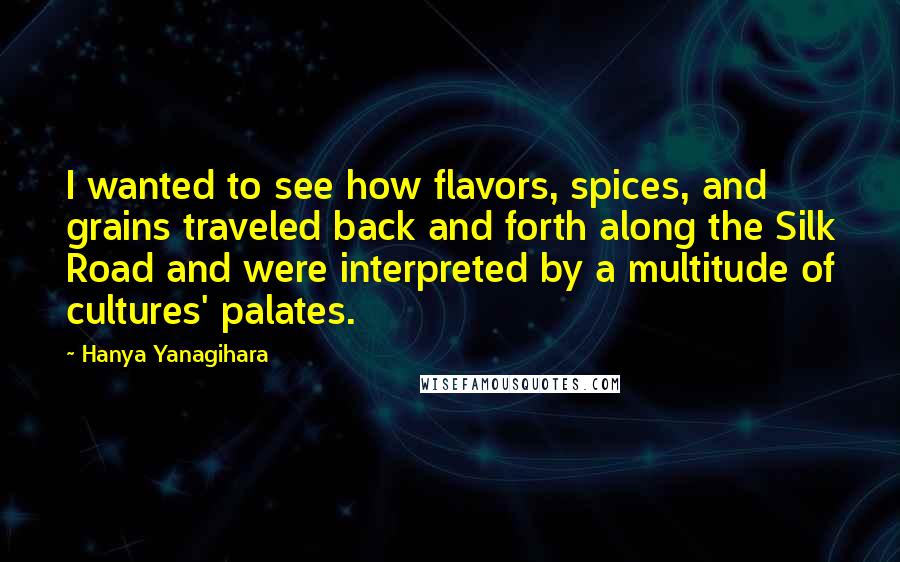 Hanya Yanagihara Quotes: I wanted to see how flavors, spices, and grains traveled back and forth along the Silk Road and were interpreted by a multitude of cultures' palates.
