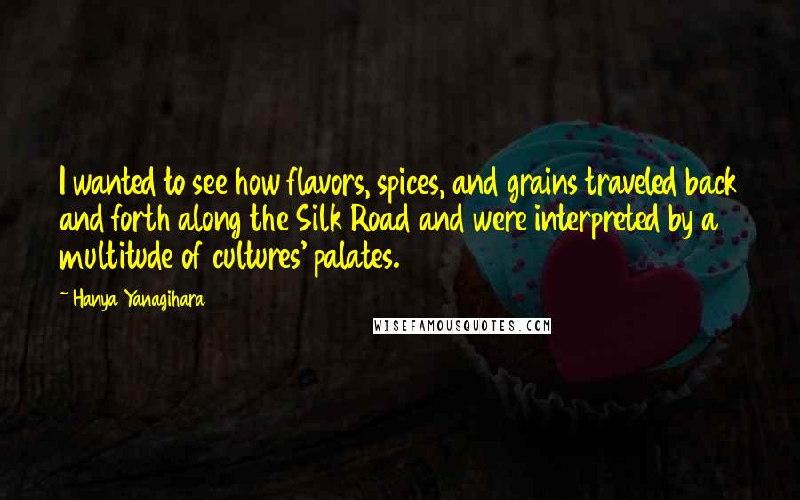 Hanya Yanagihara Quotes: I wanted to see how flavors, spices, and grains traveled back and forth along the Silk Road and were interpreted by a multitude of cultures' palates.