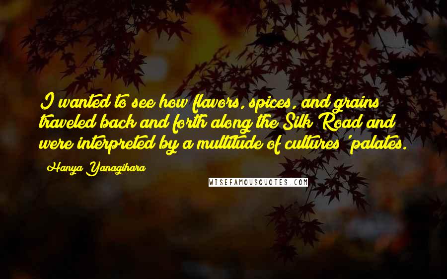 Hanya Yanagihara Quotes: I wanted to see how flavors, spices, and grains traveled back and forth along the Silk Road and were interpreted by a multitude of cultures' palates.