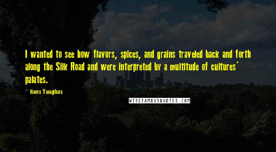 Hanya Yanagihara Quotes: I wanted to see how flavors, spices, and grains traveled back and forth along the Silk Road and were interpreted by a multitude of cultures' palates.