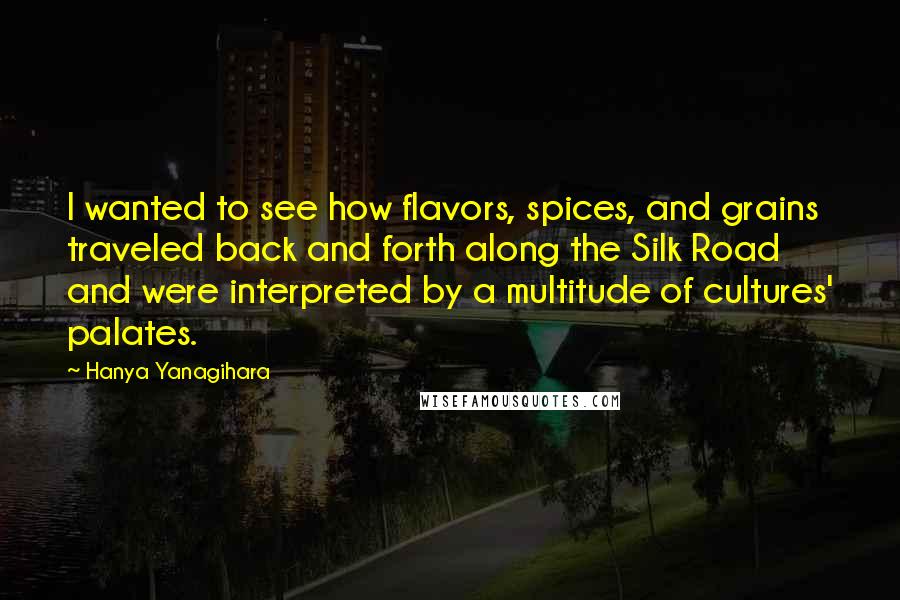 Hanya Yanagihara Quotes: I wanted to see how flavors, spices, and grains traveled back and forth along the Silk Road and were interpreted by a multitude of cultures' palates.