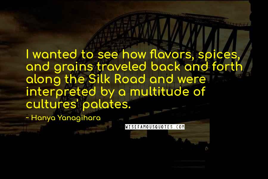 Hanya Yanagihara Quotes: I wanted to see how flavors, spices, and grains traveled back and forth along the Silk Road and were interpreted by a multitude of cultures' palates.