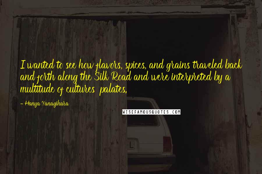 Hanya Yanagihara Quotes: I wanted to see how flavors, spices, and grains traveled back and forth along the Silk Road and were interpreted by a multitude of cultures' palates.