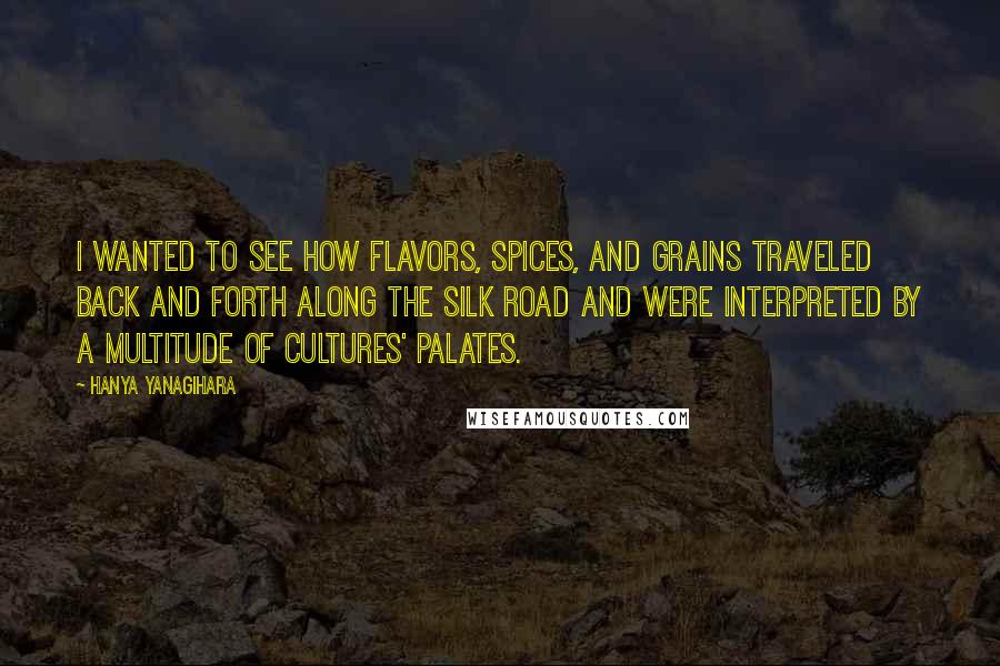 Hanya Yanagihara Quotes: I wanted to see how flavors, spices, and grains traveled back and forth along the Silk Road and were interpreted by a multitude of cultures' palates.