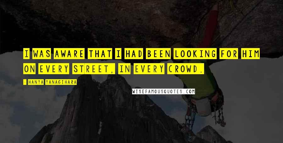 Hanya Yanagihara Quotes: I was aware that I had been looking for him on every street, in every crowd.