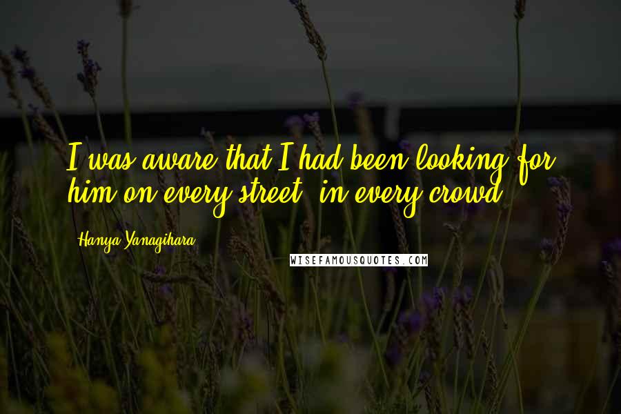 Hanya Yanagihara Quotes: I was aware that I had been looking for him on every street, in every crowd.