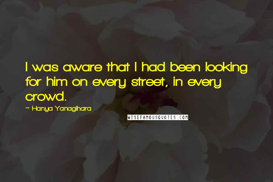 Hanya Yanagihara Quotes: I was aware that I had been looking for him on every street, in every crowd.