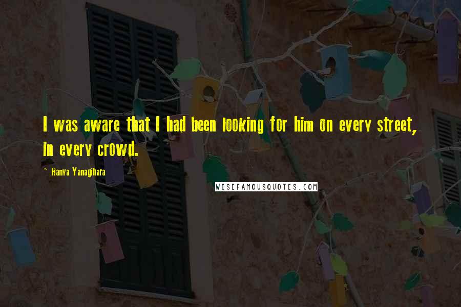 Hanya Yanagihara Quotes: I was aware that I had been looking for him on every street, in every crowd.