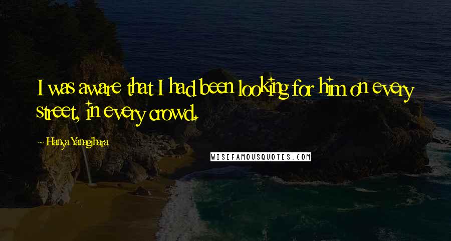 Hanya Yanagihara Quotes: I was aware that I had been looking for him on every street, in every crowd.