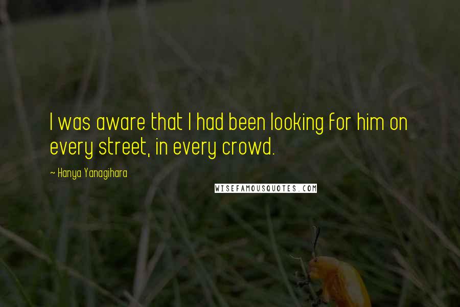 Hanya Yanagihara Quotes: I was aware that I had been looking for him on every street, in every crowd.