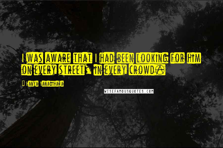 Hanya Yanagihara Quotes: I was aware that I had been looking for him on every street, in every crowd.