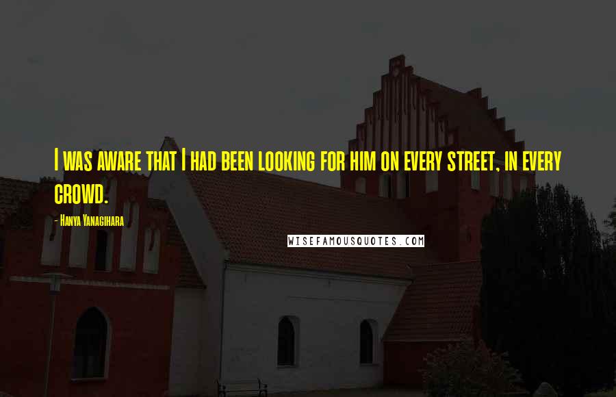 Hanya Yanagihara Quotes: I was aware that I had been looking for him on every street, in every crowd.