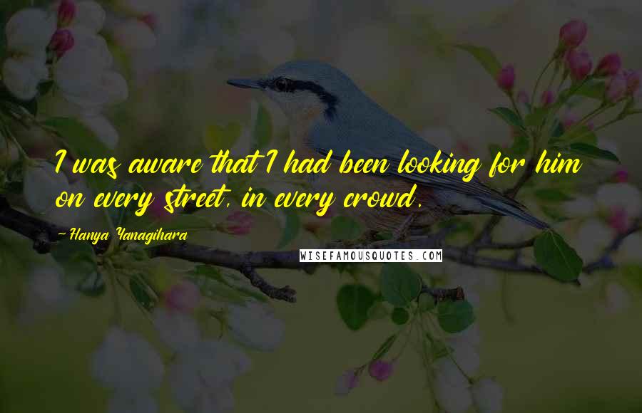 Hanya Yanagihara Quotes: I was aware that I had been looking for him on every street, in every crowd.