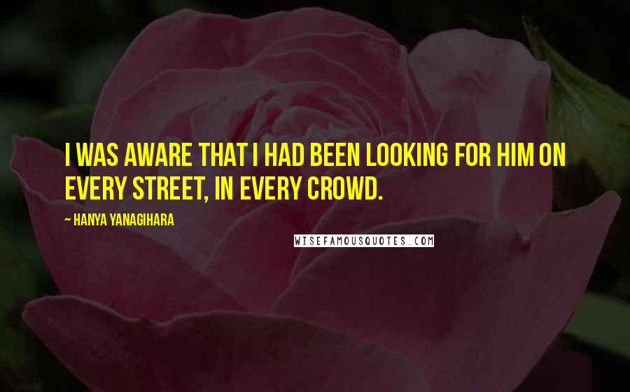 Hanya Yanagihara Quotes: I was aware that I had been looking for him on every street, in every crowd.