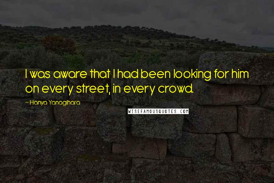 Hanya Yanagihara Quotes: I was aware that I had been looking for him on every street, in every crowd.