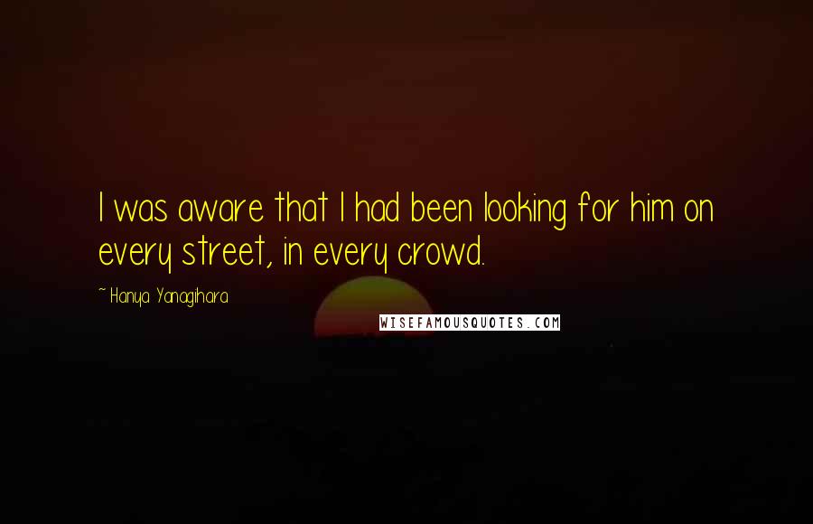 Hanya Yanagihara Quotes: I was aware that I had been looking for him on every street, in every crowd.