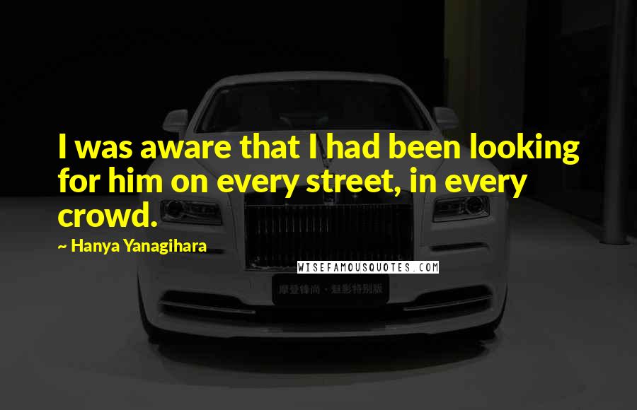 Hanya Yanagihara Quotes: I was aware that I had been looking for him on every street, in every crowd.