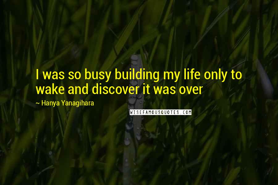 Hanya Yanagihara Quotes: I was so busy building my life only to wake and discover it was over