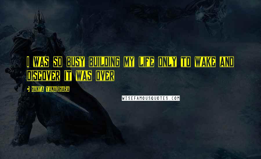 Hanya Yanagihara Quotes: I was so busy building my life only to wake and discover it was over