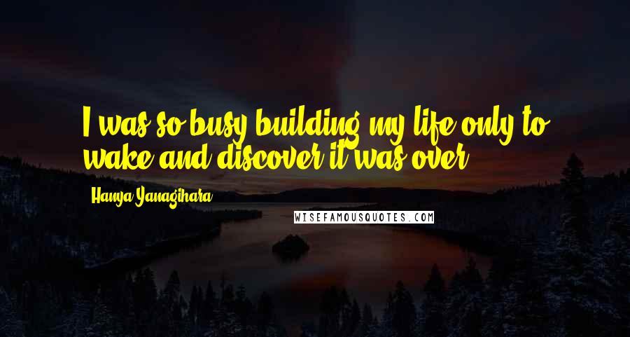 Hanya Yanagihara Quotes: I was so busy building my life only to wake and discover it was over