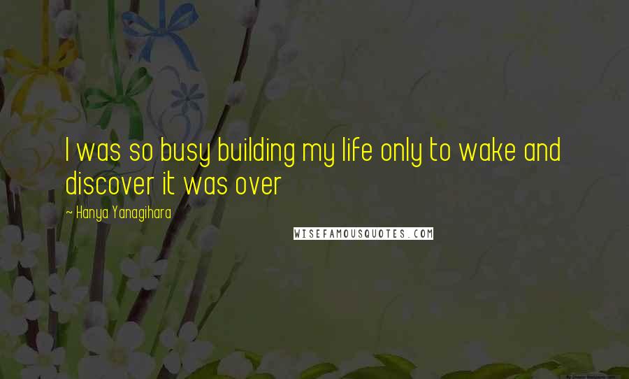 Hanya Yanagihara Quotes: I was so busy building my life only to wake and discover it was over