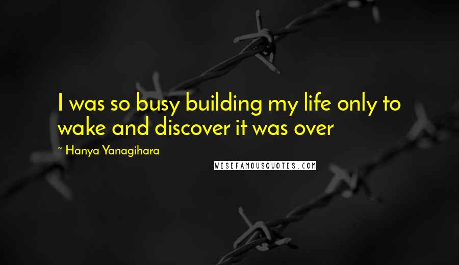 Hanya Yanagihara Quotes: I was so busy building my life only to wake and discover it was over